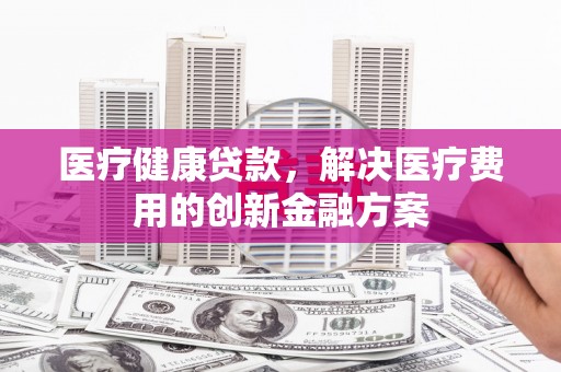 振兴医疗健康贷款，解决医疗费用的创新金融方案